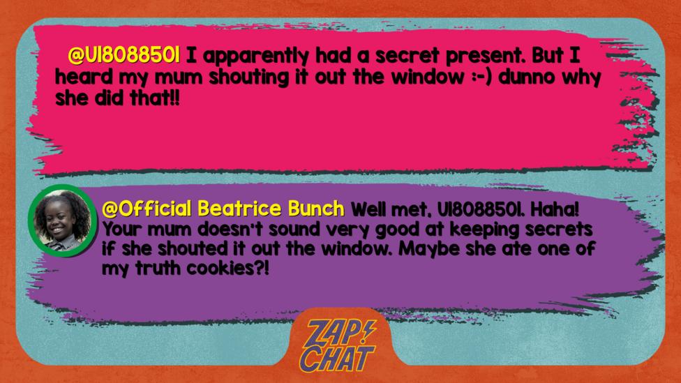 U18088501\u2019s comment reads  I apparently had a secret present. But I heard my mum shouting it out the window :-) dunno why she did that!!  Beatrice\u2019s reply reads Well met, U18088501. Haha! Your mum doesn\u2019t sound very good at keeping secrets if she shouted it out the window. Maybe she ate one of my truth cookies?!