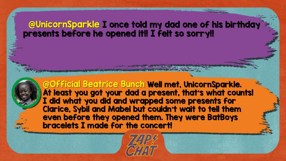 UnicornSparkle\u2019s comment reads  I once told my dad one of his birthday presents before he opened it!! I felt so sorry!! Beatrice\u2019s reply reads Well met, UnicornSparkle. At least you got your dad a present, that\u2019s what counts! I did what you did and wrapped some presents for Clarice, Sybil and Mabel but couldn\u2019t wait to tell them even before they opened them. They were BatBoys bracelets I made for the concert!