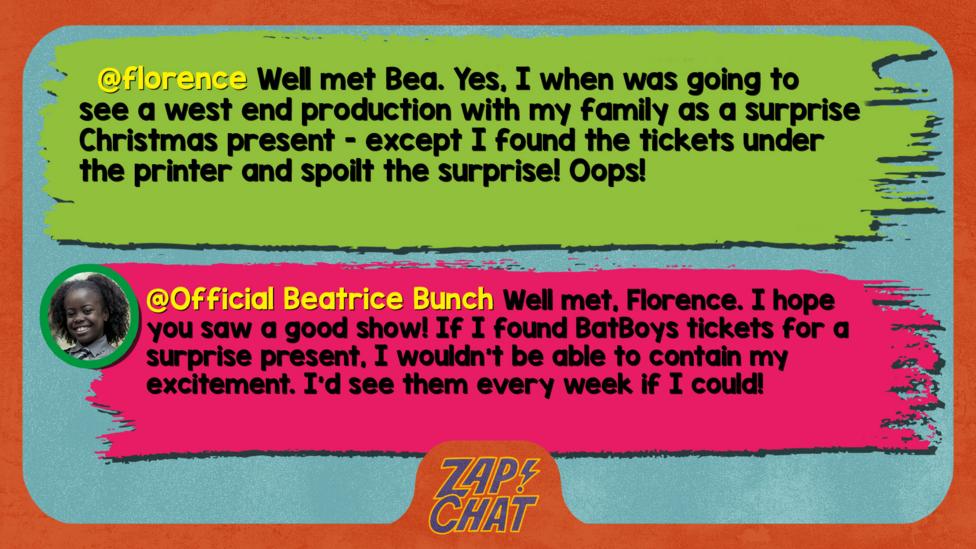 florence\u2019s comment reads  Well met Bea. Yes, I when was going to see a west end production with my family as a surprise Christmas present - except I found the tickets under the printer and spoilt the surprise! Oops!   Beatrice\u2019s reply reads Well met, Florence. I hope you saw a good show! If I found BatBoys tickets for a surprise present, I wouldn\u2019t be able to contain my excitement. I\u2019d see them every week if I could!