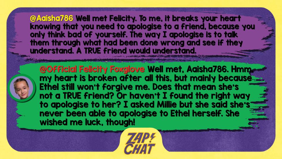 Zapchat replies: Aaisha786: Well met Felicity. To me, it breaks your heart knowing that you need to apologise to a friend, because you only think bad of yourself. The way I apologise is to talk them through what had been done wrong and see if they understand. A TRUE friend would understand.  Felicity: Well met, Aaisha786. Hmm, my heart is broken after all this, but mainly because Ethel still won\u2019t forgive me. Does that mean she\u2019s not a TRUE friend? Or haven\u2019t I found the right way to apologise to her? I asked Millie but she said she\u2019s never been able to apologise to Ethel herself. She wished me luck, though!