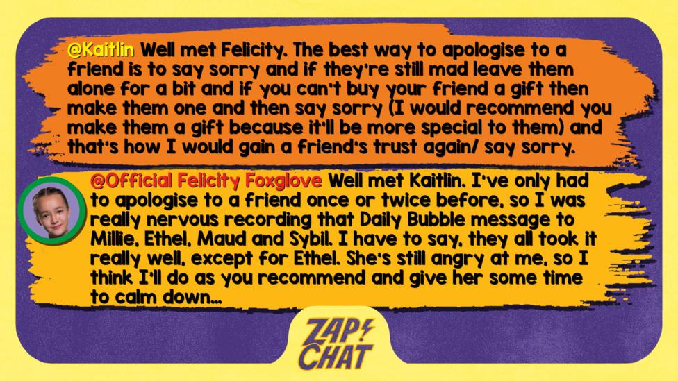 Zapchat replies: Kaitlin: Well met Felicity. The best way to apologise to a friend is to say sorry and if they\u2019re still mad leave them alone for a bit and if you can\u2019t buy your friend a gift then make them one and then say sorry (I would recommend you make them a gift because it'll be more special to them) and that\u2019s how I would gain a friend\u2019s trust again/ say sorry.  Felicity: Well met Kaitlin. I\u2019ve only had to apologise to a friend once or twice before, so I was really nervous recording that Daily Bubble message to Millie, Ethel, Maud and Sybil. I have to say, they all took it really well, except for Ethel. She\u2019s still angry at me, so I think I\u2019ll do as you recommend and give her some time to calm down\u2026