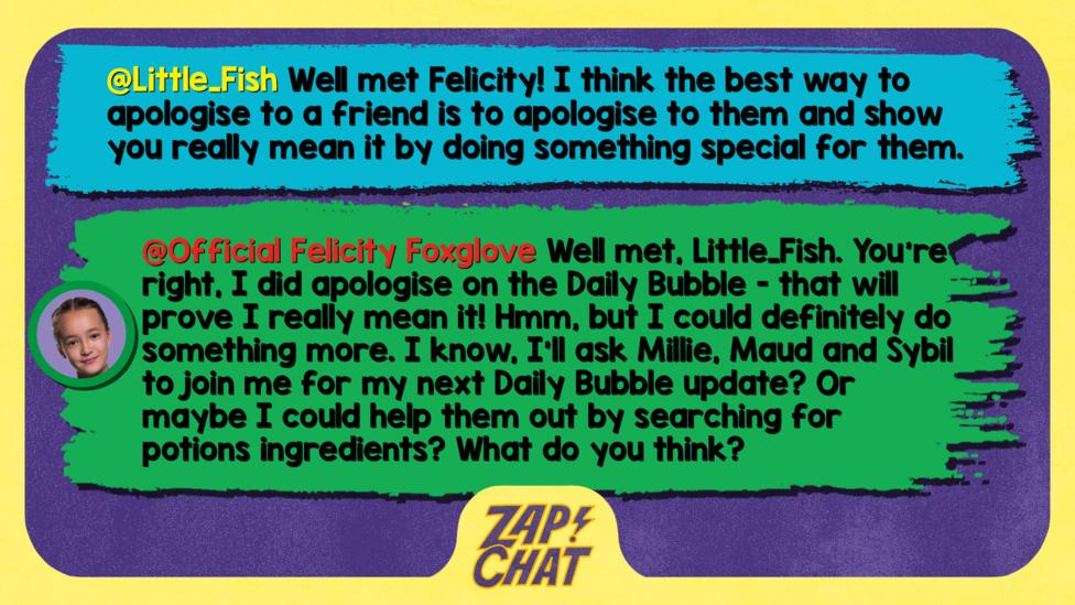 Zapchat replies: Little_Fish: Well met Felicity! I think the best way to apologise to a friend is to apologise to them and show you really mean it by doing something special for them.  Felicity: Well met, Little_Fish. You\u2019re right, I did apologise on the Daily Bubble - that will prove I really mean it! Hmm, but I could definitely do something more. I know, I\u2019ll ask Millie, Maud and Sybil to join me for my next Daily Bubble update? Or maybe I could help them out by searching for potions ingredients? What do you think?