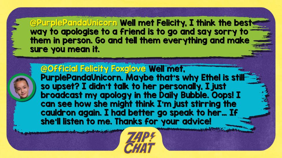 Zapchat replies: PurplePandaUnicorn: Well met Felicity, I think the best way to apologise to a friend is to go and say sorry to them in person. Go and tell them everything and make sure you mean it.  Felicity: Well met, PurplePandaUnicorn. Maybe that\u2019s why Ethel is still so upset? I didn\u2019t talk to her personally, I just broadcast my apology in the Daily Bubble. Oops! I can see how she might think I\u2019m just stirring the cauldron again. I had better go speak to her\u2026 If she\u2019ll listen to me. Thanks for your advice!