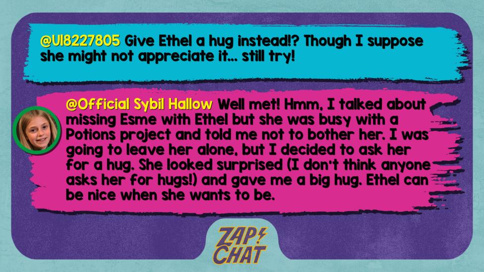 Zapchat replies: U18227805: Give Ethel a hug instead!? Though I suppose she might not appreciate it.. still try!  Sybil: Well met! Hmm, I talked about missing Esme with Ethel but she was busy with a Potions project and told me not to bother her. I was going to leave her alone, but I decided to ask her for a hug. She looked surprised (I don\u2019t think anyone asks her for hugs!) and gave me a big hug. Ethel can be nice when she wants to be.