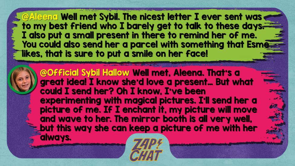 Zapchat replies: Aleena: Well met Sybil. The nicest letter I ever sent was to my best friend who I barely get to talk to these days. I also put a small present in there to remind her of me. You could also send her a parcel with something that Esme likes, that is sure to put a smile on her face!  Sybil: Well met, Aleena. That\u2019s a great idea! I know she\u2019s love a present\u2026 But what could I send her? Oh I know, I\u2019ve been experimenting with magical pictures. I\u2019ll send her a picture of me. If I enchant it, my picture will move and wave to her. The mirror booth is all very well, but this way she can keep a picture of me with her always.