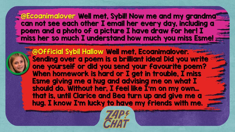 Zapchat replies: Ecoanimalover: Well met, Sybil! Now me and my grandma can not see each over I email her every day Including a poem and a photo of a picture I have draw for her ! I miss her so much i understand how much you miss Esme!  Sybil: Well met, Ecoanimalover. Sending over a poem is a brilliant idea! Did you write one yourself or did you send your favourite poem? When homework is hard or I get in trouble, I miss Esme giving me a hug and advising me on what I should do. Without her, I feel like I\u2019m on my own\u2026 that is, until Clarice and Bea turn up and give me a hug. I know I\u2019m lucky to have my friends with me.