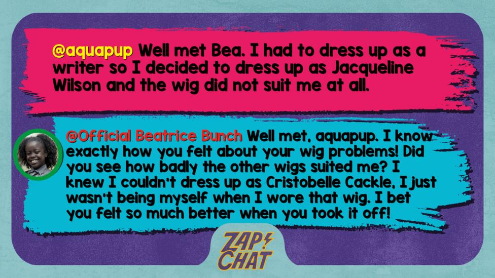 Zapchat replies: aquapup: Well met Bea. I had to dress up as a writer so I decided too dress up as Jacquelin Wilson and the wig did not suit me at all  Bea: Well met, aquapup. I know exactly how you felt about your wig problems! Did you see how badly the wigs suited me? I knew I couldn\u2019t dress up as Cristobelle Cackle, I just wasn\u2019t being myself when I wore that wig. I bet you felt so much better when you took it off!