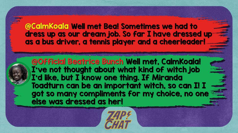 Zapchat replies: CalmKoala: Well met Bea! Sometimes we had to dress up as our dream job. So far I have dressed up as a bus driver, a tennis player and a cheerleader!  Bea: Well met, CalmKoala! I\u2019ve not thought about what kind of witch job I\u2019d like, but I know one thing. If Miranda Toadturn can be an important witch, so can I! I got so many compliments for my choice, no one else was dressed as her!