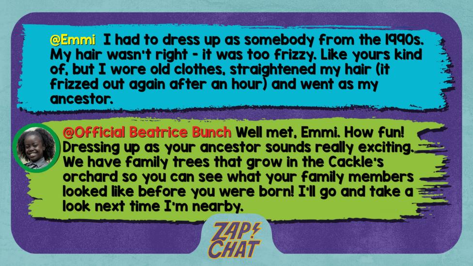 Zapchat replies: Emmi: I had to dress up as somebody from the 1990s. My hair wasn't right - it was too frizzy. Like yours kind of, but I wore old clothes, straightened my hair (it frizzed out again after an hr) and went as my ancestor.  Bea: Well met, Emma. How fun! Dressing up as your ancestor sounds really exciting. We have family trees that grow in the Cackle\u2019s orchard so you can see what your family members looked like before you were born! I\u2019ll go and take a look next time I\u2019m nearby.