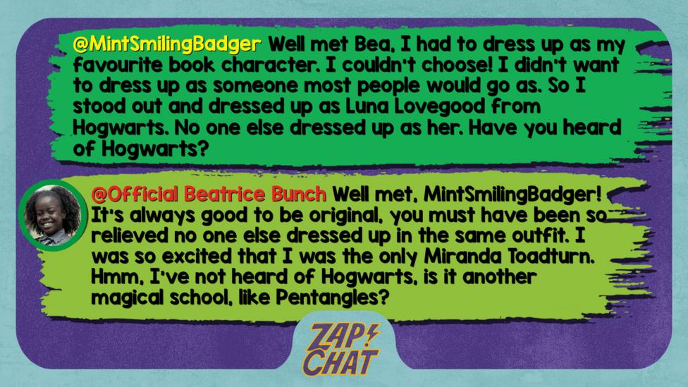 Zapchat replies: MintSmilingBadger Well met Bea, I had to dress up as my favourite book character. I couldn't choose! I didn't want to dress up as someone most people would go as. So I stood out and dressed up as Luna Lovegood from Hogwarts. No one else dressed up as her. Have you heard of Hogwarts?  Bea: Well met, MintSmilingBadger! It\u2019s always good to be original, you must have been relieved no one else dressed up in the same outfit. I was so excited that I was the only Miranda Toadturn. Hmm, I\u2019ve not heard of Hogwarts, is it another magical school, like Pentangles?