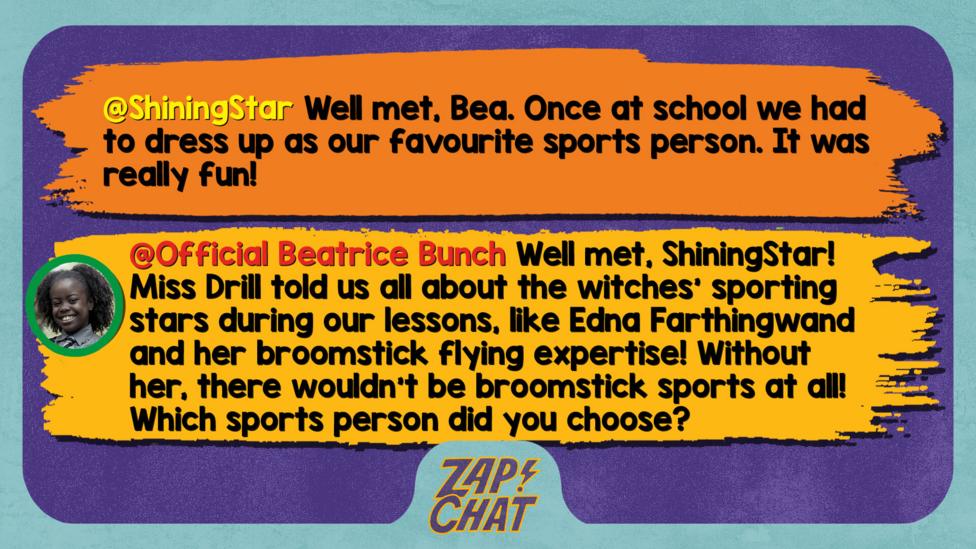 Zapchat replies: ShiningStar: Well met, Bea. Once at school we had to dress up as our favourite sports person. It was really fun!  Bea: Well met, ShiningStar! Miss Drill told us all about the witches\u2019 sporting stars during our lessons, like Edna Farthingwand and her broomstick flying expertise! Without her, there wouldn\u2019t be broomstick sports at all! Which sports person did you choose?