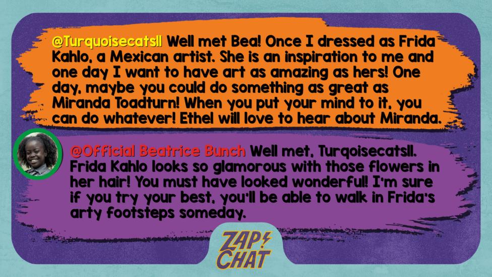 Zapchat replies: Turquoisecats11: Well met Bea! Once I dressed as Frida Kahlo, a Mexican artist. She is an inspiration to me and one day I want to have art as amazing as her\u2019s! One day, maybe you could do something as great as Miranda Toadturn! When you put your mind to it, you can do whatever! Ethel will love to hear about Miranda.  Bea: Well met, Turqoisecats11. Frida Kahlo looks so glamorous with those flowers in her hair! You must have looked wonderful! I\u2019m sure if you try your best, you\u2019ll be able to walk in Frida\u2019s arty footsteps someday.