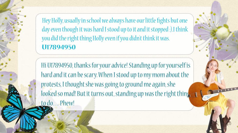 Holly Hobbie Help Holly: U17894950 : Hey Holly, usually in school we always have our little fights but one day even though it was hard I stood up to it and it stopped :).I think you did the right thing Holly even if you didn't think it was.  Holly Hobbie: Hi U17894950, thanks for your advice! Standing up for yourself is hard and it can be scary. When I stood up to my mom about the protests, I thought she was going to ground me again, she looked so mad! But it turns out, standing up was the right thing to do\u2026 Phew!