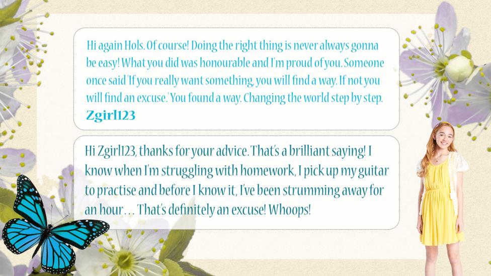 Holly Hobbie Help Holly: Zgirl123: Hi again Hols. Of course! Doing the right thing is never always gonna be easy! What you did was honourable and I'm proud of you. Someone once said 'If you really want something, you will find a way. If not you will find an excuse.' You found a way. Changing the world step by step.  Holly Hobbie: Hi Zgirl123, thanks for your advice. That\u2019s a brilliant saying! I know when I\u2019m struggling with homework, I pick up my guitar to practise and before I know it, I\u2019ve been strumming away for an hour\u2026 That\u2019s definitely an excuse! Whoops!