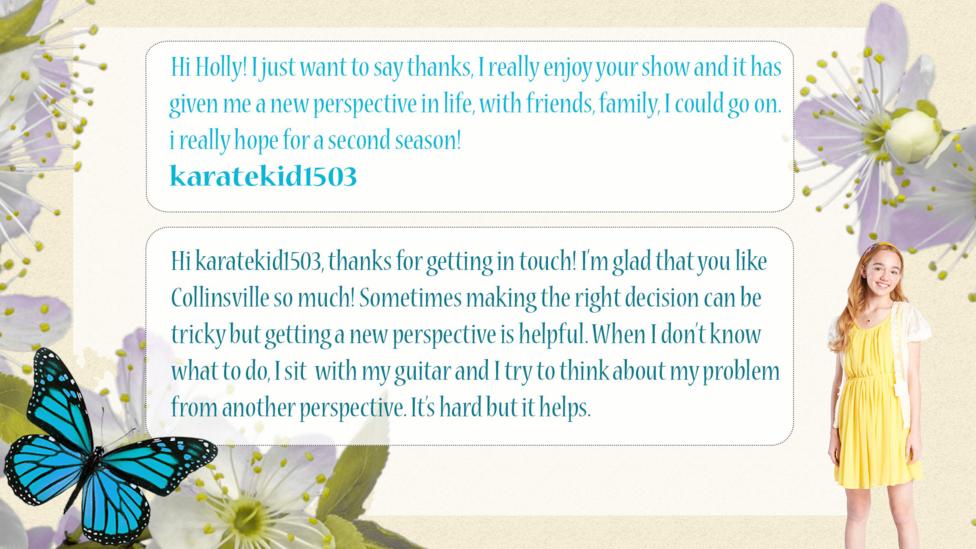Holly Hobbie Help Holly: karatekid1503: Hi Holly! I just want to say thanks, I really enjoy your show and it has given me a new perspective in life, with friends, family, I could go on. i really hope for a second season!  Holly Hobbie: Hi karatekid1503, thanks for getting in touch! I\u2019m glad that you like Collinsville so much! Sometimes making the right decision can be tricky but getting a new perspective is helpful. When I don\u2019t know what to do, I sit  with my guitar and I try to think about my problem from another perspective. It\u2019s hard but it helps.