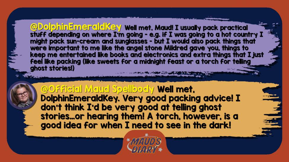 Maud's Diary replies: DolphinEmeraldKey Well met, Maud! I usually pack practical stuff depending on where I'm going - e.g. if I was going to a hot country I might pack sun-cream and sunglasses - but I would also pack things that were important to me like the angel stone Mildred gave you, things to keep me entertained like books and electronics and extra things that I just feel like packing (like sweets for a midnight feast or a torch for telling ghost stories!) Official Maud Spellbody  Well met, DolphinEmeraldKey. Very good packing advice! I don\u2019t think I\u2019d be very good at telling ghost stories\u2026or hearing them! A torch, however, is a good idea for when I need to see in the dark!