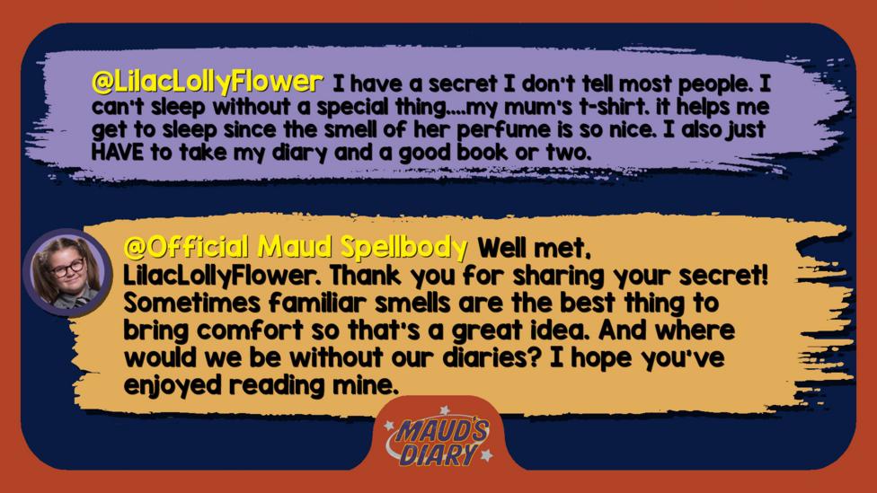 Maud's Diary replies:LilacLollyFlower     I have a secret I don't tell most people. I can't sleep without a special thing....my mum's t-shirt. it helps me get to sleep since the smell of her perfume is so nice. I also just HAVE to take my diary and a good book or two. Official Maud Spellbody  Well met, LilacLollyFlower. Thank you for sharing your secret! Sometimes familiar smells are the best thing to bring comfort so that\u2019s a great idea. And where would we be without our diaries? I hope you\u2019ve enjoyed reading mine.