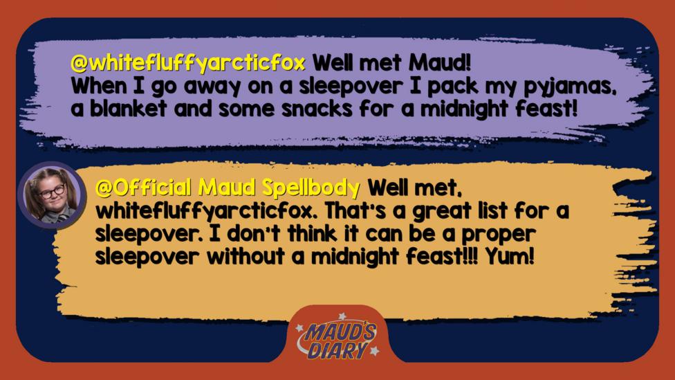 Maud's Diary replies:whitefluffyarcticfox Well met Maud! When I go away on a sleepover I pack my pyjamas, a blanket and some snacks for a midnight feast! Official Maud Spellbody  Well met, whitefluffyarcticfox. That\u2019s a great list for a sleepover. I don\u2019t think it can be a proper sleepover without a midnight feast!!! Yum!