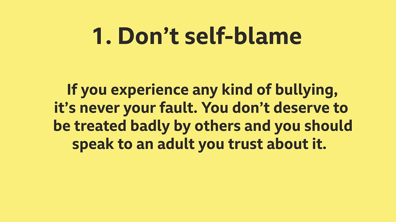 1. Don't blame yourself: 1.	If you experience any kind of bullying, it’s never your fault. You don’t deserve to be treated badly by others and you should speak to an adult you trust about it.