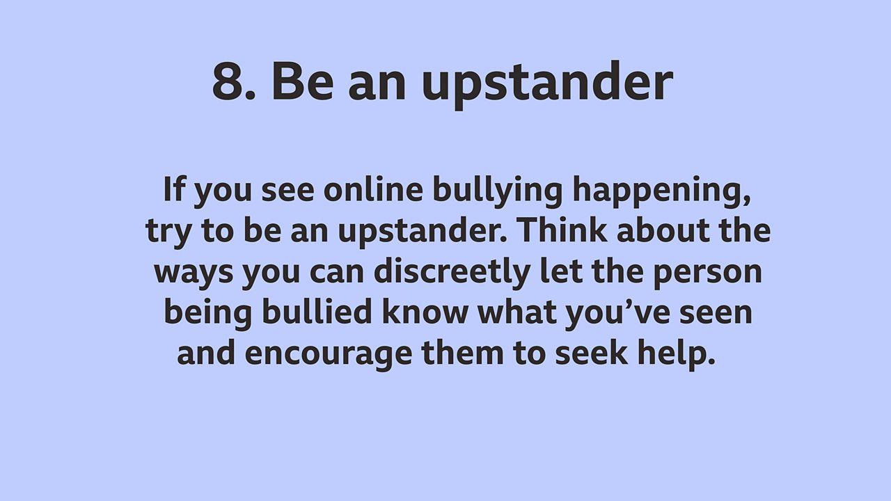 8. Be an upstander: If you see online bullying happening, try to be an upstander. Think about the ways you can discreetly let the person being bullied know what you've seen and encourage them to seek help.
