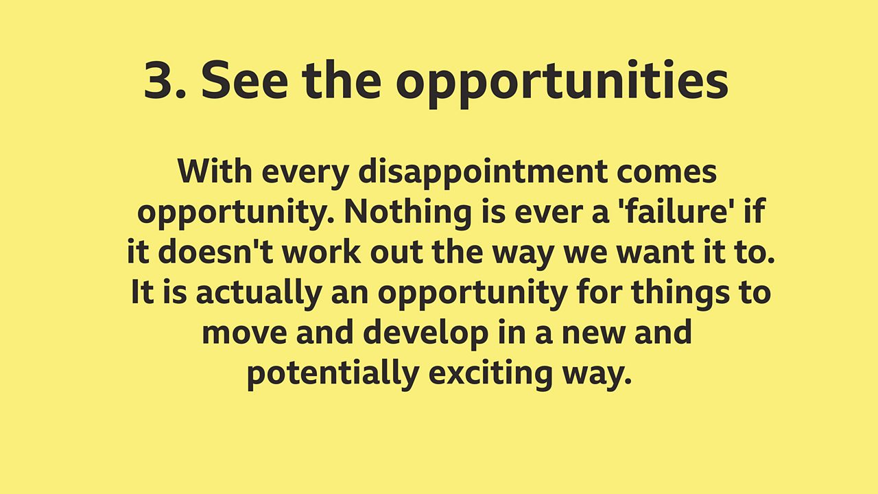 3. See the opportunities: With every disappointment comes opportunity. Nothing is ever a 'failure' if it doesn't work out the way we want it to. It is actually an opportunity for things to move and develop in a new and potentially exciting way.