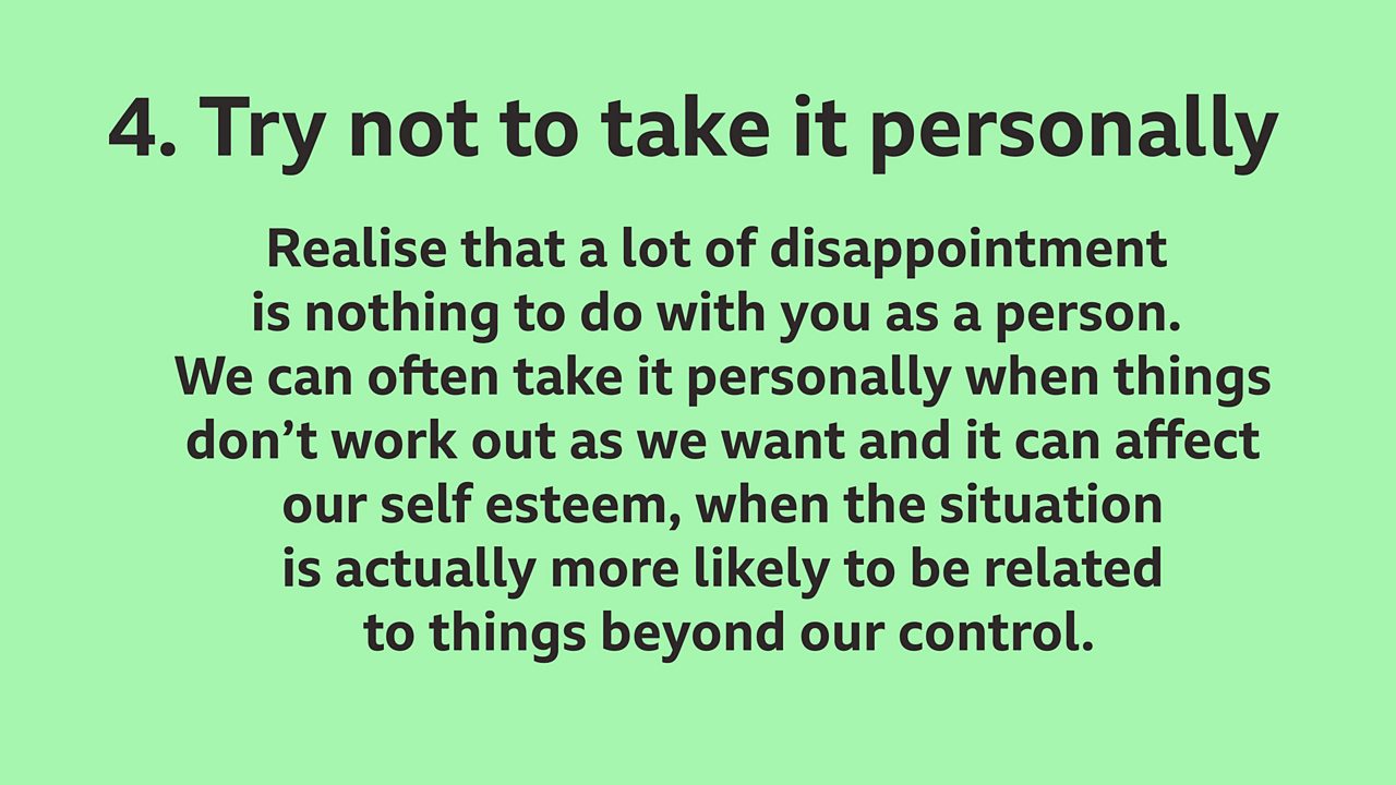 4.  Try not to take it personally: Realise that a lot of disappointment is nothing to do with you as a person. We can often take it personally when things don’t work out as we want and it can affect our self esteem, when the situation is actually more likely to be related to things beyond our control.