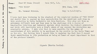 From Head of Drama to Mr Desmond Briscoe 30 June 1964. I have just been listening to the playback of the completed version of The Tower and should like to express my deep appreciation for the excellent work done on this production by Delia Derbyshire and John Harrison. This play set them an extremely difficult task and they rose to the challenge with a degree of imaginative intuition and technical mastery which deserved the highest admiration and which will inevitably earn a lion's share of any success the production many eventually achieve. I only wish that it were possible for the names of the contributors of this calibre to be mentioned in the credits in the Radio Times and on air. But failing this I should like to register the fact that I regard their contribution to this production as being at least of equal importance to that of the producer himself. Signed Martin Esslin. 