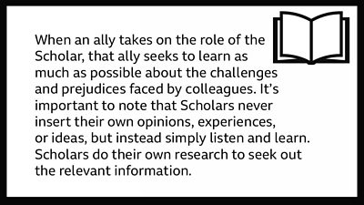 Text which reads: When an ally takes on the role of the Scholar, that ally seeks to learn as much as possible about the challenges and prejudices faced by colleagues. It’s important to note that Scholars never insert their own opinions, experiences, or ideas, but instead simply listen and learn. Scholars do their own research to seek out the relevant information.