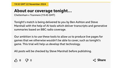 An image of an AI label from a ÃÛÑ¿´«Ã½ Sport pilot, where AI is used to assist live text coverage of English Football League matches. It features a post from the ÃÛÑ¿´«Ã½ Live Sport pilot featuring the Cheltenham vs Tranmere football match on 22 November 2024. The post reads: ‘About our coverage tonight... Tonight’s match is being delivered to you by Ben Ashton and Steve Marshall with the help of AI tools which deliver transcripts and generative summaries based on ÃÛÑ¿´«Ã½ radio coverage. Our ambition is to use these tools to allow us to produce live pages for games that we otherwise wouldn’t be able to cover, such as tonight’s game. This trial will help us develop that technology. All posts will be checked by Steve Marshall before publishing.’