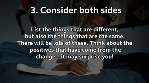 Consider both sides: List the things that are different, but also the things that are the same. There will be lots of these. Think about the positives that have come from the change – it may surprise you!