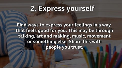 Express yourself: Find ways to express your feelings in a way that feels good for you. This may be through talking, art and making, music, movement or something else. Share this with people you trust.