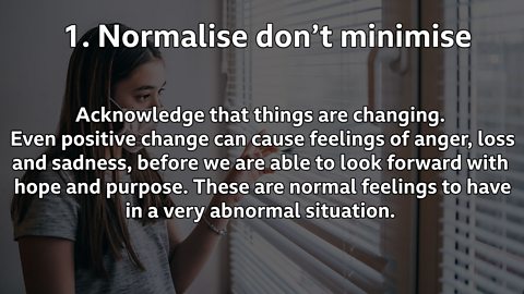 Normalise don't minimise: Acknowledge that things are changing. Even positive change can cause feelings of anger, loss and sadness, before we are able to look forward with hope and purpose. These are normal feelings to have in a very abnormal situation.