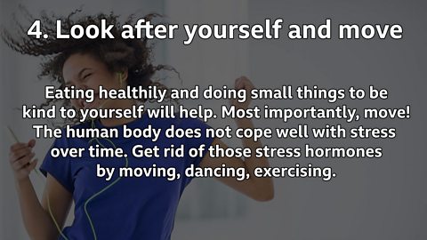 Look after yourself and move: Eating healthily and doing small things to be kind to yourself will help. Most importantly, move! The human body does not cope well with stress over time. Get rid of those stress hormones by moving, dancing, exercising. 