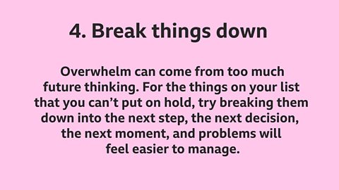 4. Break things down: Overwhelm can come from too much future thinking. For the things on your list that you can’t put on hold, try breaking them down into the next step, the next decision, the next moment, and problems will feel easier to manage.