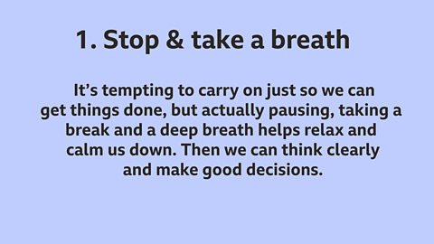  1. Stop and take a breath: It’s tempting to carry on just so we can get things done, but actually pausing, taking a break and a deep breath helps relax and calm us down. Then we can think clearly and make good decisions.