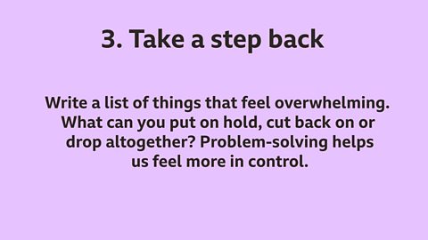 3. Take a step back: Write a list of things that feel overwhelming. What can you put on hold, cut back on or drop altogether? Problem-solving helps us feel more in control.