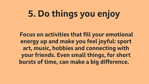 5. Do things you enjoy: Focus on activities that fill your emotional energy up and make you feel joyful: sport, art, music, hobbies and connecting with your friends. Even small things, for short bursts of time, can make a big difference.