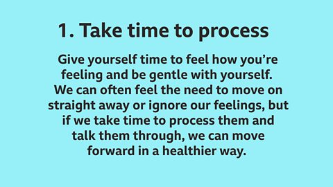 1. Take time to process: Give yourself time to feel how you’re feeling and be gentle with yourself. We can often feel the need to move on straight away or ignore our feelings, but if we take time to process them and talk them through, we can move forward in a healthier way.