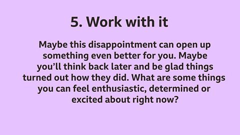 5.  Work with it: Maybe this disappointment can open up something even better for you. Maybe you’ll look back later and be glad things turned out how they did. What are some things you can feel enthusiastic, determined or excited about right now?