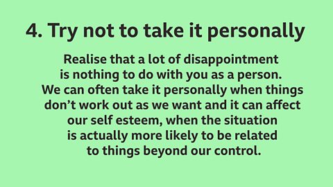 4.  Try not to take it personally: Realise that a lot of disappointment is nothing to do with you as a person. We can often take it personally when things don’t work out as we want and it can affect our self esteem, when the situation is actually more likely to be related to things beyond our control.