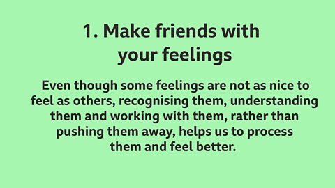 1. Make friends with your feelings: Even though some feelings are not as nice to feel as others, recognising them, understanding them and working with them, rather than pushing them away, helps us to process them and feel better.