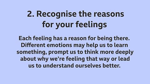 2. Recognise the reasons for your feelings: Each feeling has a reason for being there. Different emotions may help us to learn something, prompt us to think more deeply about why we’re feeling that way or lead us to understand ourselves better. 