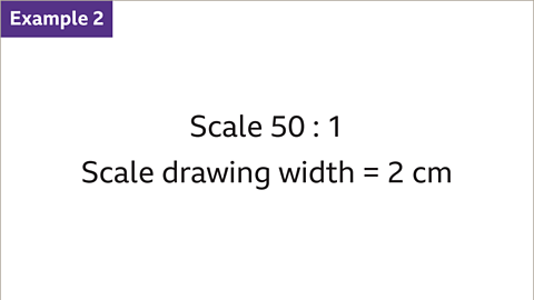 Example 2: Scale fifty to one. Scale drawing width equals two centimetres.