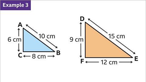 Example three. A series of two images. Both images are right angled triangles. The first triangle has vertices labelled A, B, and C. A B has length ten centimetres, B C has length eight centimetres and C A has length six centimetres.   The second triangle has vertices labelled D, E, and F. D E has length fifteen centimetres, E F has length twelve centimetres and F D has length nine centimetres.  