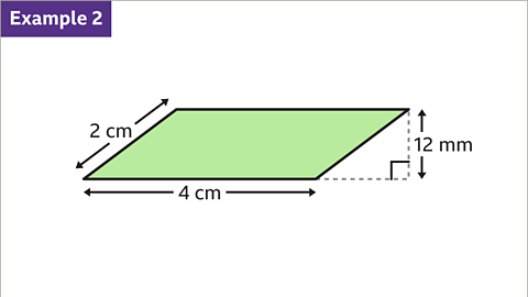 Example two. An image of a parallelogram. Two of the sides are horizontal. The two diagonal sides slope up to the right. One of the diagonal sides is labelled as, two centimetres. One of the horizontal sides is labelled as, four centimetres. A dashed vertical line from the top right vertex, which finishes in line with the base has been drawn. This line is labelled as, twelve millimetres. The base has been extended with a dashed horizontal line and a right angle symbol has been drawn to show the base and this height are perpendicular. The parallelogram is coloured green.