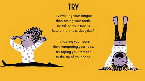 Try twisting your tongue then tuning your teeth, try taking your tonsils from a tummy tickling thief. Try tasting your tears then trumpeting your toes, try taping your temper to the tip of your nose.