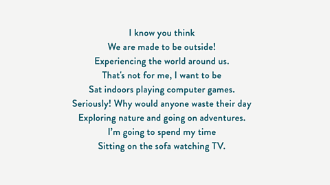 I know you think We are made to be outside! Experiencing the world around us. That's not for me, I want to be Sat indoors playing computer games. Seriously! Why would anyone waste their day Exploring nature and going on adventures. I’m going to spend my time Sitting on the sofa watching TV.