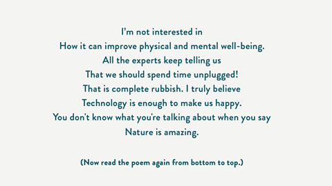 I’m not interested in How it can improve physical and mental well-being. All the experts keep telling us That we should spend time unplugged! That is complete rubbish. I truly believe Technology is enough to make us happy. You don't know what you're talking about when you say Nature is amazing. (Now read the poem again from bottom to top.)