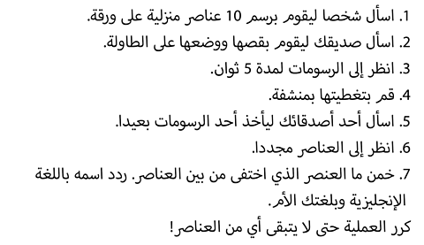 1. Ask a friend to draw 10 home items on paper. 2. Ask your friend to cut them out and place them on a table. 3. Look at the drawings for 5 seconds. 4. Cover them with a towel. 5. Ask your friend to take one of the drawings away. 6. Look at the items again. 7. Guess what has disappeared. Say it in English and your home language. Repeat until there are no more items left!