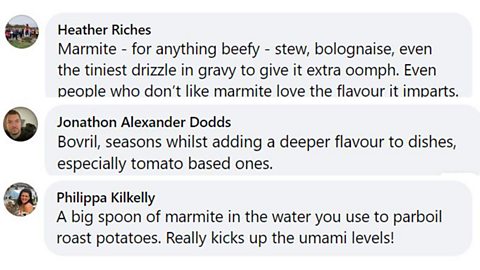 Yeast and meat extracts Facebook comments: 1. Marmite - for anything beefy - stew, bolognaise, even the tiniest drizzle in gravy to give it extra oomph. Even people who don't like marmite love the flavour it imparts. 2. Bovril, seasons whilst adding a deeper flavour to dishes, especially tomato based ones. 3. A big spoon of marmite in the water you use to parboil oast potatoes. Really kicks up the umami levels!
